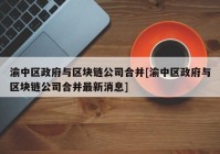 渝中区政府与区块链公司合并[渝中区政府与区块链公司合并最新消息]