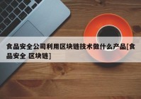 食品安全公司利用区块链技术做什么产品[食品安全 区块链]