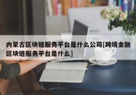 内蒙古区块链服务平台是什么公司[跨境金融区块链服务平台是什么]