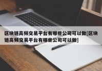 区块链高频交易平台有哪些公司可以做[区块链高频交易平台有哪些公司可以做]