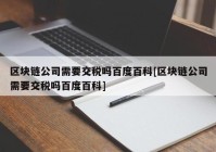 区块链公司需要交税吗百度百科[区块链公司需要交税吗百度百科]