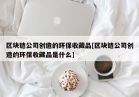 区块链公司创造的环保收藏品[区块链公司创造的环保收藏品是什么]