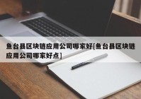 鱼台县区块链应用公司哪家好[鱼台县区块链应用公司哪家好点]